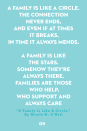 <p>A family is like a circle.</p><p>The connection never ends,</p><p>and even if at times it breaks,</p><p>in time it always mends.</p><p>A family is like the stars.</p><p>Somehow they're always there.</p><p>Families are those who help,</p><p>who support and always care.</p>