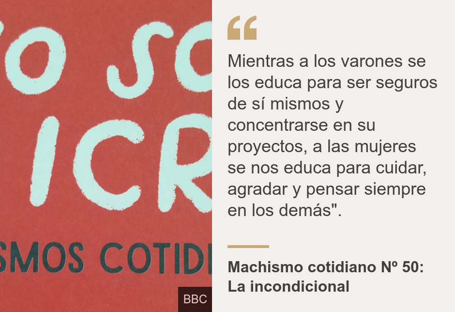 "Mientras a los varones se los educa para ser seguros de sí mismos y concentrarse en su proyectos, a las mujeres se nos educa para cuidar, agradar y pensar siempre en los demás".", Source: Machismo cotidiano Nº 50: La incondicional, Source description: , Image: 