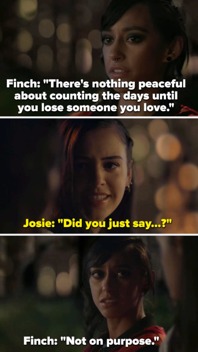 Finch: "There's nothing peaceful about counting the days until you lose someone you love," Josie: "Did you just say...?" Finch: "Not on purpose"