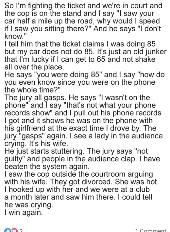 Person fights ticket in court, says he has phone records proving the cop was on the phone with his girlfriend so can't know if he was doing 85; his wife in the audience starts crying, jury says not guilty, cop gets divorced, guy hooks up with hot ex-wife