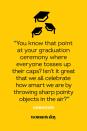 <p>"You know that point at your graduation ceremony where everyone tosses up their caps? Isn't it great that we all celebrate how smart we are by throwing sharp pointy objects in the air?"</p>