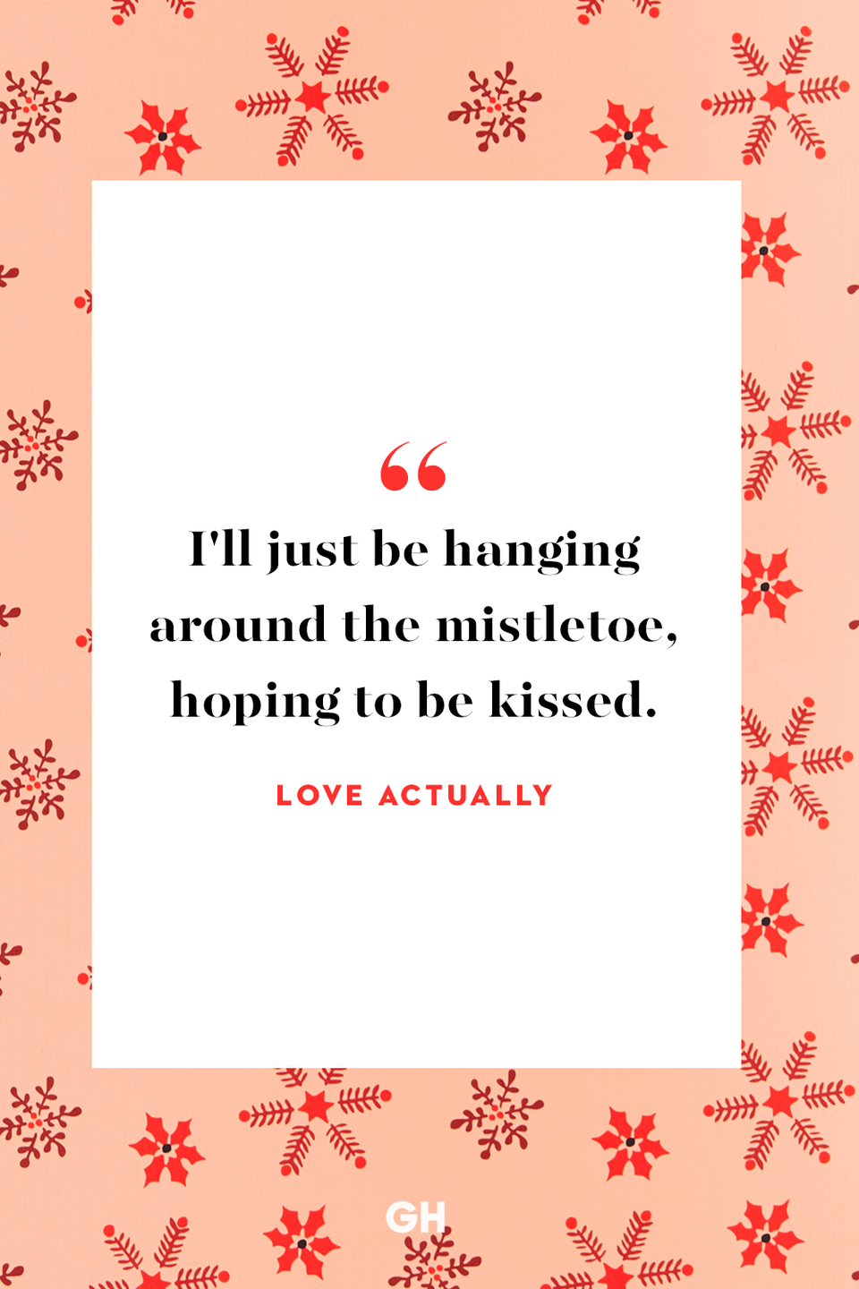 <p>I'll just be hanging around the mistletoe, hoping to be kissed.</p><p><strong>RELATED: </strong><a href="https://www.goodhousekeeping.com/life/relationships/g3721/quotes-about-love/" rel="nofollow noopener" target="_blank" data-ylk="slk:122 Best Love Quotes That Prove True Romance Really Does Exists;elm:context_link;itc:0;sec:content-canvas" class="link ">122 Best Love Quotes That Prove True Romance Really Does Exists</a></p>