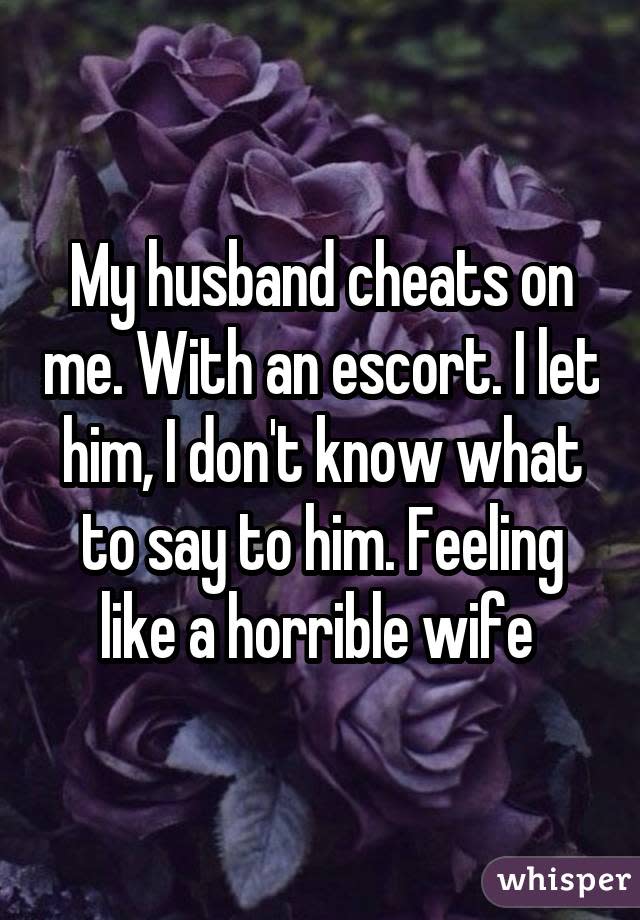 My husband cheats on me. With an escort. I let him, I don't know what to say to him. Feeling like a horrible wife 