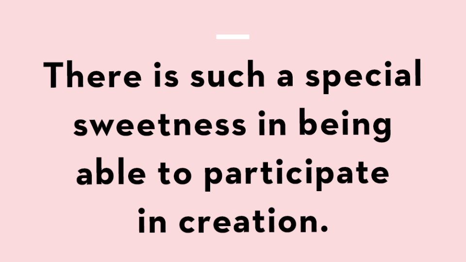 there is such a special sweetness in being able to participate in creation