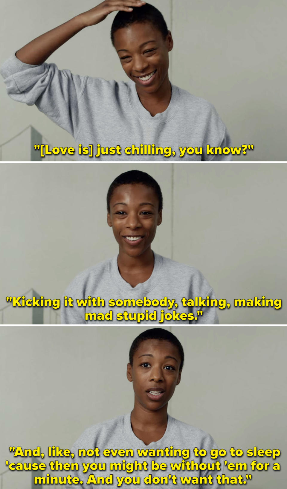 Poussey saying that love is like "kicking it with somebody" and "not even wanting to go to sleep 'cause then you might be without 'em for a minute"