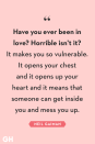 <p>Have you ever been in love? Horrible isn't it? It makes you so vulnerable. It opens your chest and it opens up your heart and it means that someone can get inside you and mess you up.</p>