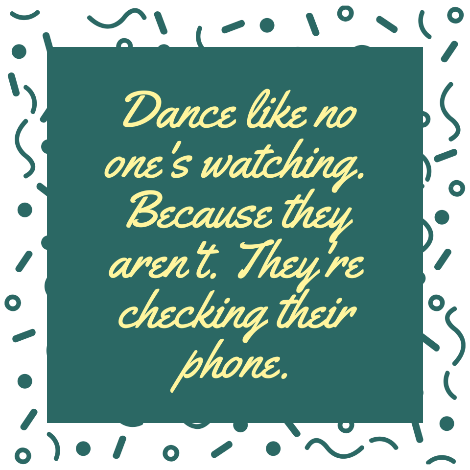 Dance like no one's watching. Because they aren't. They're checking their phone.