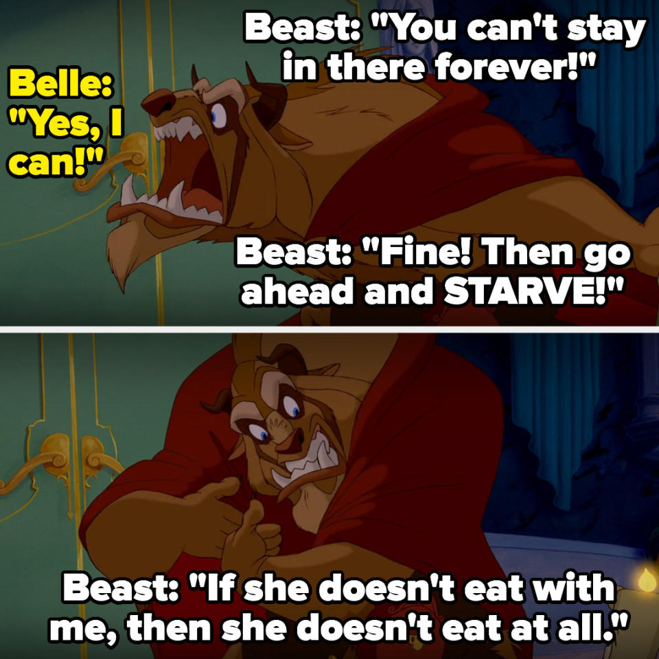 the beast tells belle she can't stay in her room forever, and belle says she can, so the beast tells her to starve then tells lumiere and cogsworth and mrs. potts that if she doesn't eat with him, she doesn't eat at all