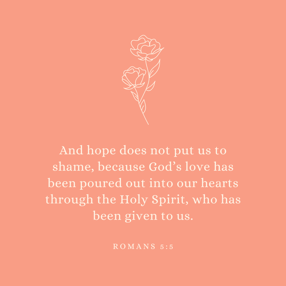 Romans 5:5 And hope does not put us to shame, because God’s love has been poured out into our hearts through the Holy Spirit, who has been given to us.