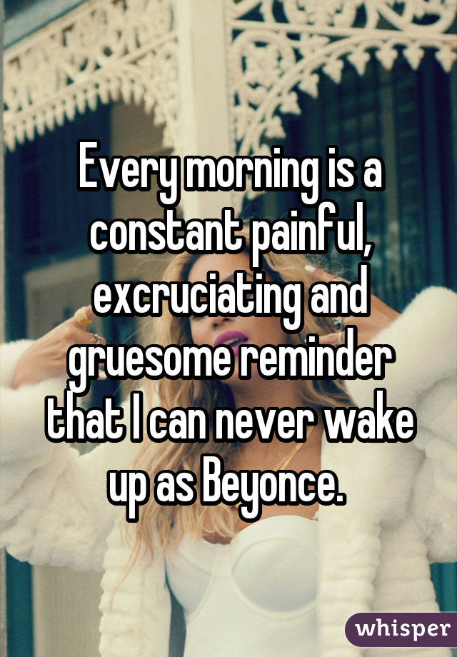 Every morning is a constant painful, excruciating and gruesome reminder that I can never wake up as Beyonce. 