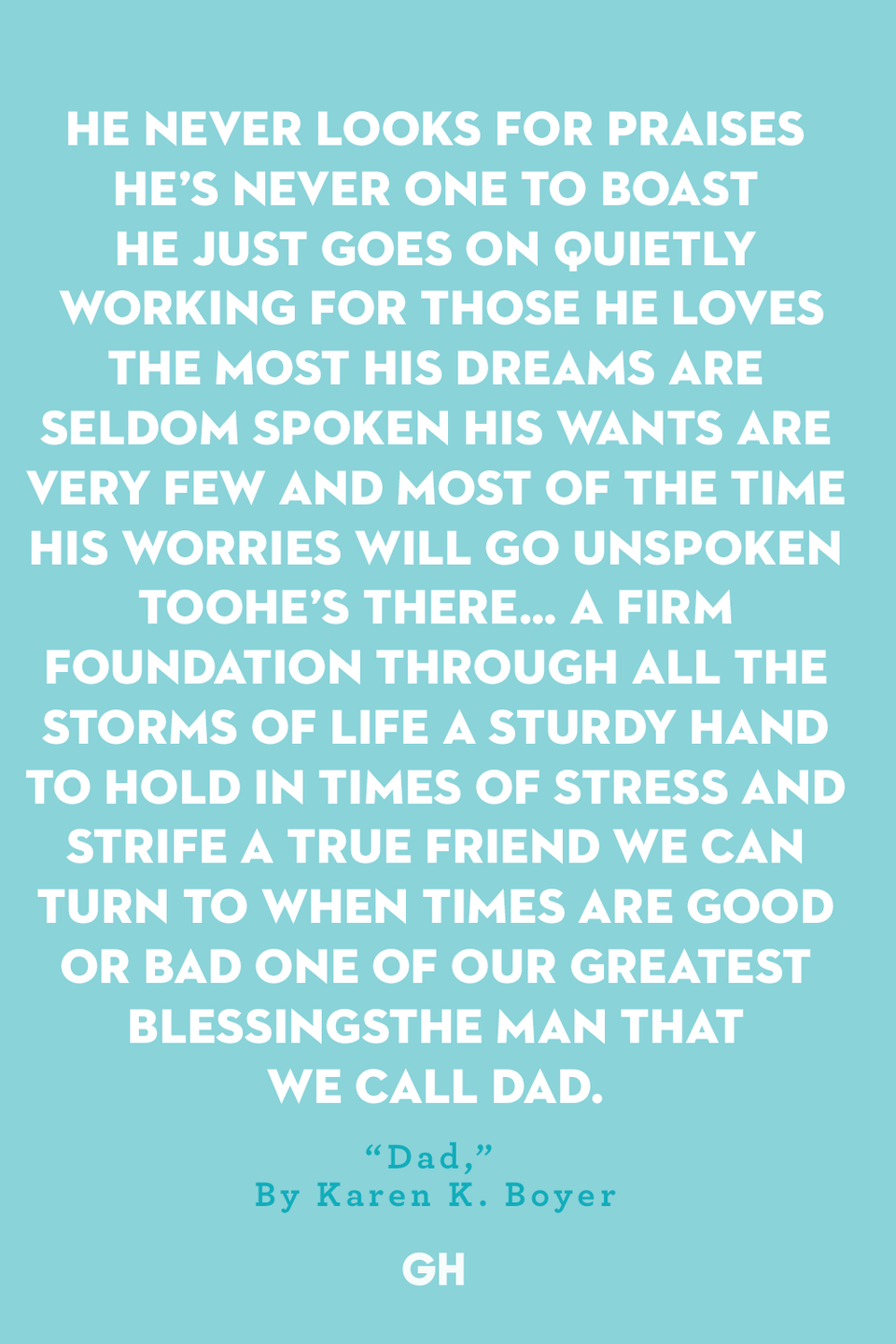 <p>He never looks for praises</p><p>He’s never one to boast</p><p>He just goes on quietly working</p><p>For those he loves the most</p><p>His dreams are seldom spoken</p><p>His wants are very few</p><p>And most of the time his worries</p><p>Will go unspoken too</p><p>He’s there… A firm foundation</p><p>Through all the storms of life</p><p>A sturdy hand to hold</p><p>In times of stress and strife</p><p>A true friend we can turn to</p><p>When times are good or bad</p><p>One of our greatest blessings</p><p>The man that we call dad</p>