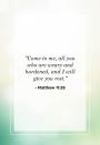 <p>"Come to me, all you who are weary and burdened, and I will give you rest."</p>