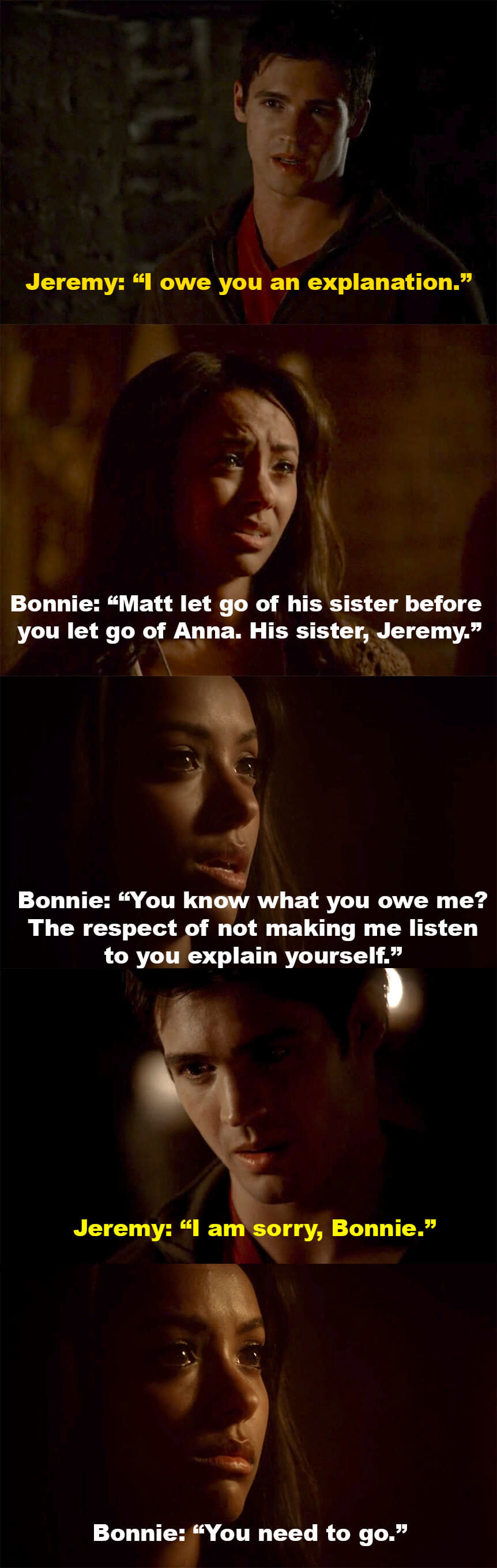 Jeremy says he owes Bonnie an explanation, but Bonnie won't let him explain. She says Matt let go of his sister before Jeremy let go of Anna, then says Jeremy shouldn't make her listen to him explain himself. Jeremy apologizes, but Bonnie tells him to go