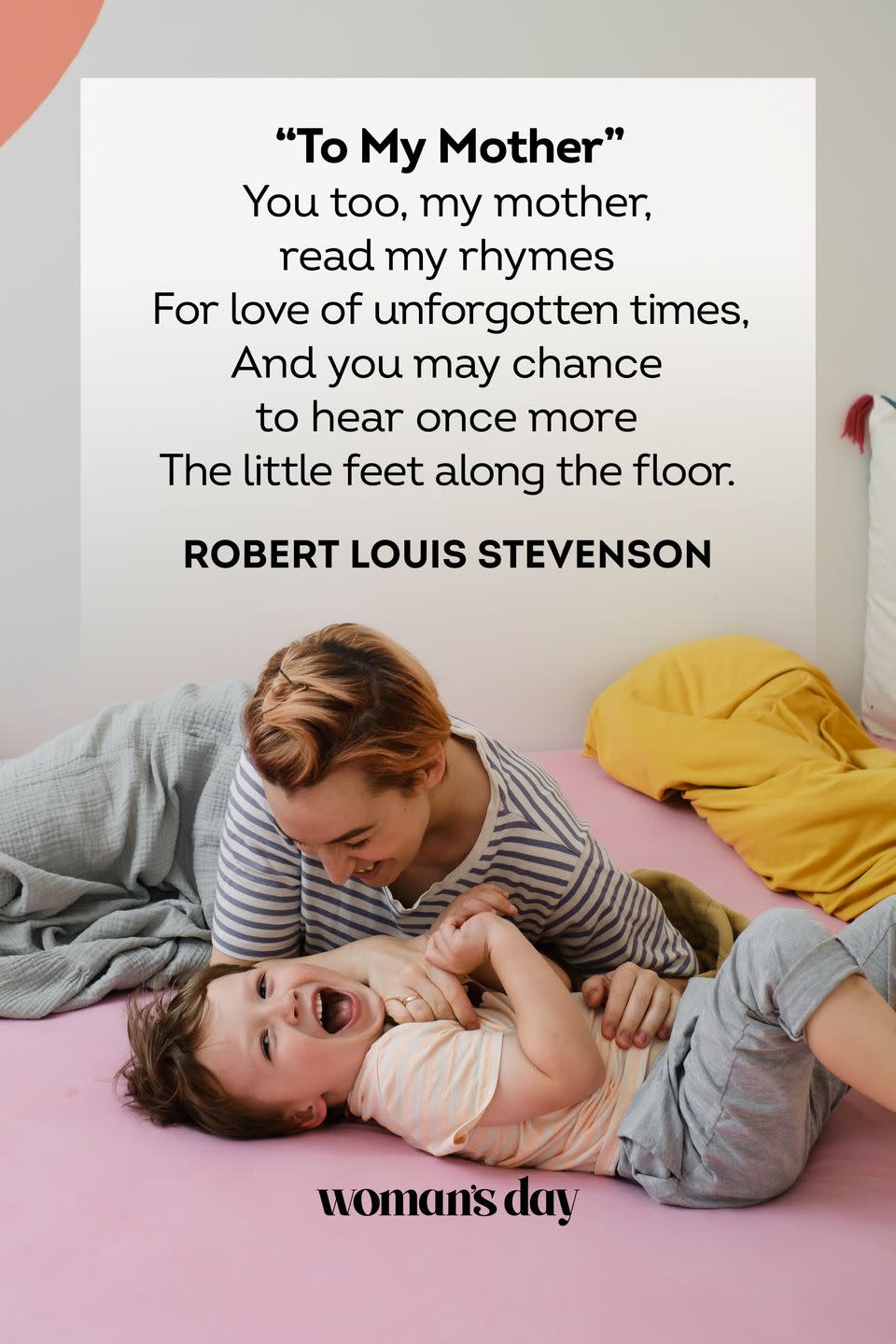 <p>You too, my mother, read my rhymes<br>For love of unforgotten times,<br>And you may chance to hear once more<br>The little feet along the floor.</p><p>– Robert Louis Stevenson</p>