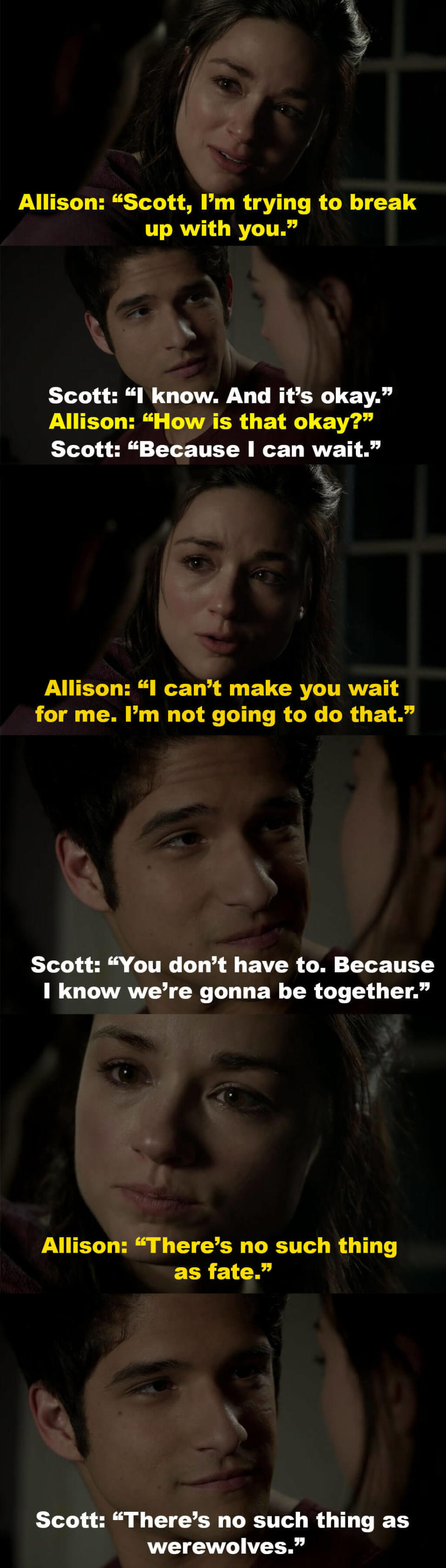 Scott says it's okay that Allison is breaking up with him since he knows they'll be together one day, and Allison tells him she can't ask him to wait for her, and that there's no such thing as fate, but Scott says  there's no such thing as werewolves