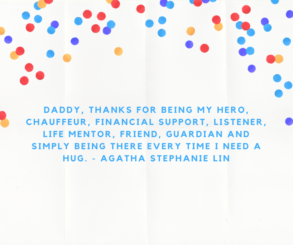 Daddy, thanks for being my hero, chauffeur, financial support, listener, life mentor, friend, guardian and simply being there every time I need a hug. - Agatha Stephanie Lin