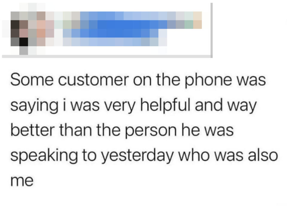 "Some customer on the phone was saying i was very helpful and way better than the person he was speaking to yesterday who was also me"