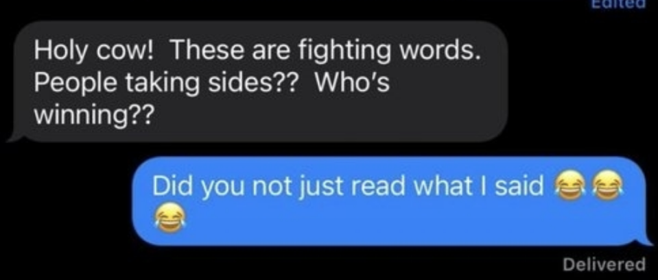 A text message exchange with one person saying, "Holy cow! These are fighting words. People taking sides?? Who's winning??" and the response saying, "Did you not just read what I said ???"