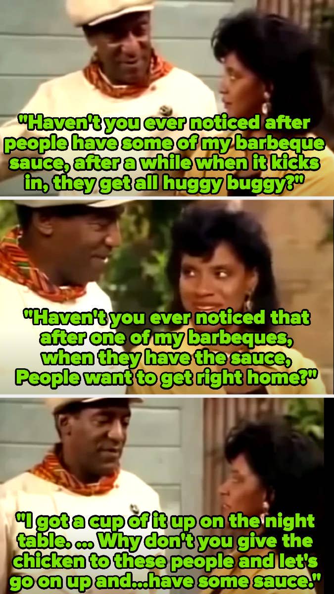 Cliff Huxtable (Bill Cosby) asking Claire (Phylicia Rashad) if she's noticed how people become "huggy buggy" and want to go right home after his barbecue sauce kicks in, then says he has a cup of it on the night table