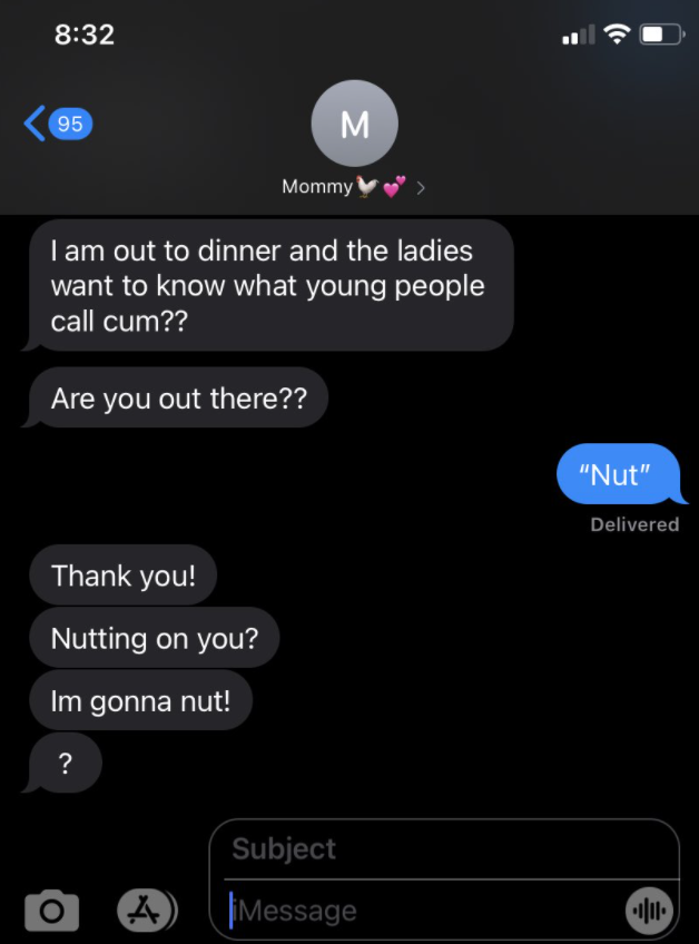 A text thread where someone's mom asks them, "What do young people call cum?" The child replies "nut" and the mom says "Like 'Nutting on you?' or 'I'm gonna nut!' "