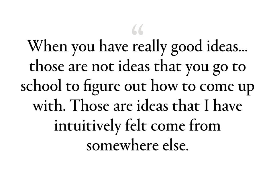 when you have really good ideas—the best ideas, the big ideas—those are not ideas that you go to school to figure out how to come up with. Those are ideas that I have intuitively felt come from somewhere else.