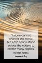 <p>“I alone cannot change the world, but I can cast a stone across the waters to create many ripples.”</p>