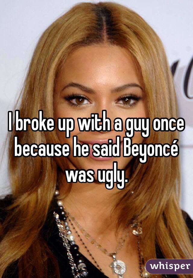 I broke up with a guy once because he said Beyoncé was ugly. 