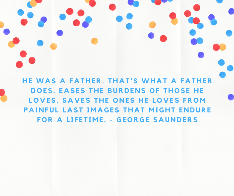 He was a father. That’s what a father does. Eases the burdens of those he loves. Saves the ones he loves from painful last images that might endure for a lifetime. - George Saunders