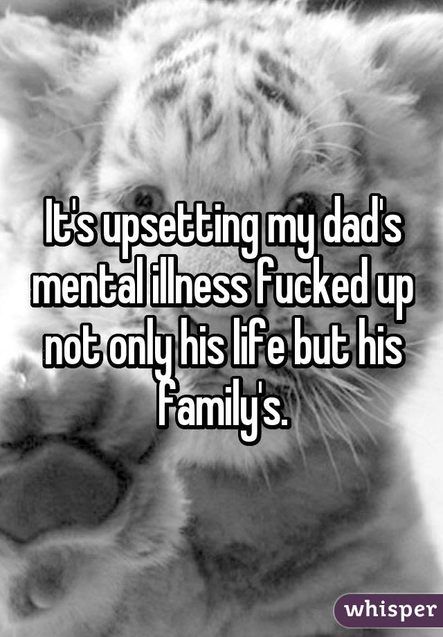 It's upsetting my dad's mental illness fucked up not only his life but his family's.