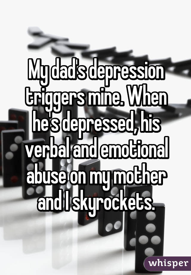 My dad's depression triggers mine. When he's depressed, his verbal and emotional abuse on my mother and I skyrockets.