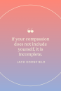 <p>"If your compassion does not include yourself, it is incomplete," Kornfield wrote in <em><a href="https://www.amazon.com/Buddhas-Little-Instruction-Book-Kornfield/dp/0553373854?tag=syn-yahoo-20&ascsubtag=%5Bartid%7C10072.g.40772066%5Bsrc%7Cyahoo-us" rel="nofollow noopener" target="_blank" data-ylk="slk:Buddha's Little Instruction Book" class="link ">Buddha's Little Instruction Book</a>.</em></p>