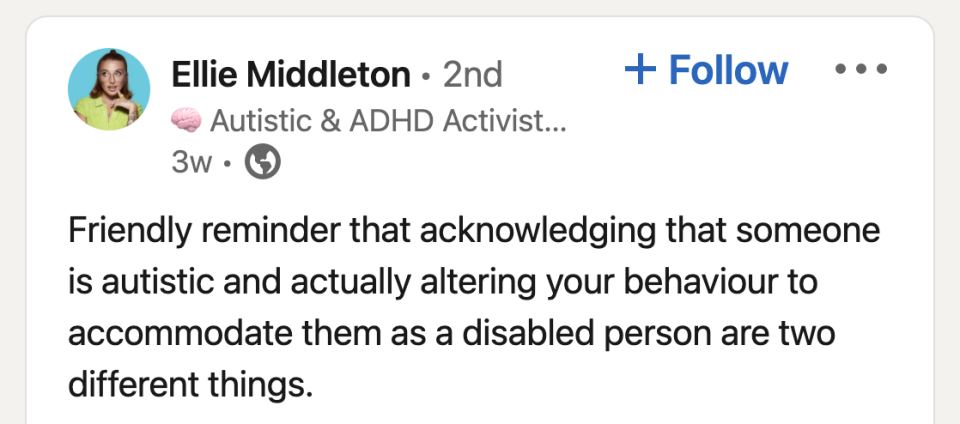 <div><p>"If you are still:</p><p>-Expecting someone to read between the lines-Communicating in an unclear way-Not sharing plans and agendas ahead of meetings-Considering someone to be 'rude' when they communicate in an upfront way-Getting annoyed at people asking 'unnecessary questions'-Not giving people time to process what you have asked of them before saying 'yes'Then you are not doing enough.Accomodation requires ACTION 👏🏼."</p></div><span> Ellie Middleton/LinkedIn / Via <a href="https://go.redirectingat.com?id=74679X1524629&sref=https%3A%2F%2Fwww.buzzfeed.com%2Fmeganeliscomb%2Fdisability-employment-awareness&url=https%3A%2F%2Fwww.linkedin.com%2Fposts%2Felliemidds_justneurodivergentthings-activity-6983033894887374848-iuK0%2F%3Futm_source%3Dshare%26utm_medium%3Dmember_desktop&xcust=6339263%7CBF-VERIZON&xs=1" rel="nofollow noopener" target="_blank" data-ylk="slk:linkedin.com;elm:context_link;itc:0;sec:content-canvas" class="link ">linkedin.com</a></span>