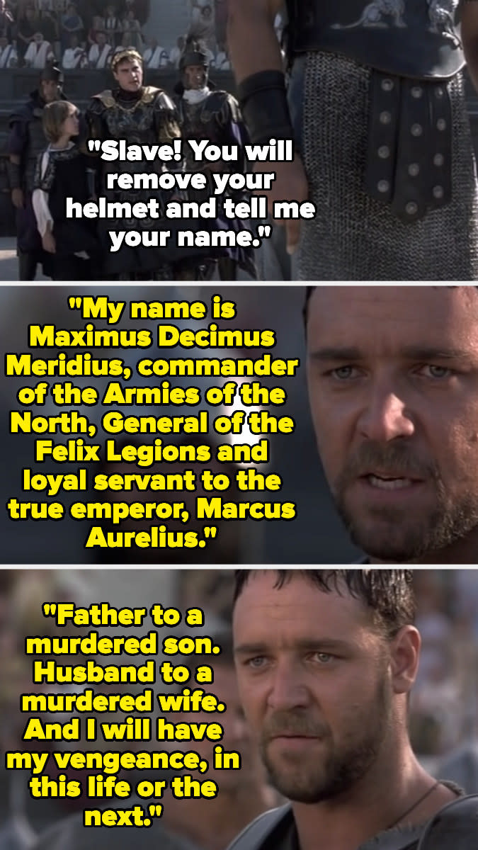 "My name is Maximus...commander of the Armies of the North, General of the Felix Legions and loyal servant to the true emperor...Father to a murdered son. Husband to a murdered wife. And I will have my vengeance, in this life or the next"