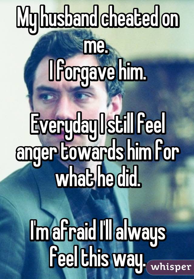 My husband cheated on me.  I forgave him. Everyday I still feel anger towards him for what he did. I'm afraid I'll always feel this way.