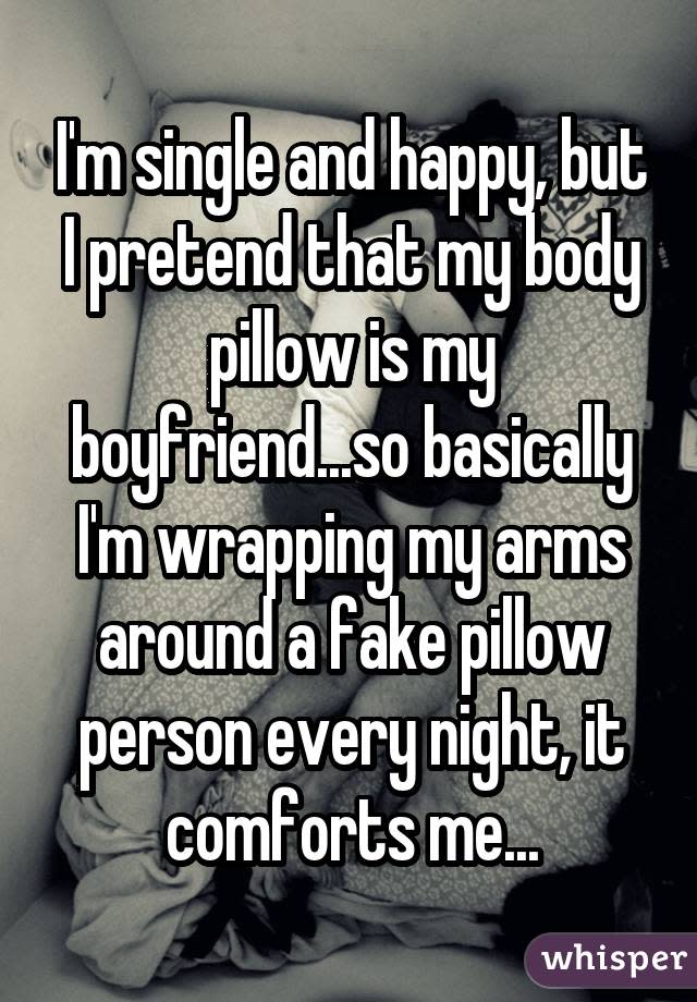 I'm single and happy, but I pretend that my body pillow is my boyfriend...so basically I'm wrapping my arms around a fake pillow person every night, it comforts me...