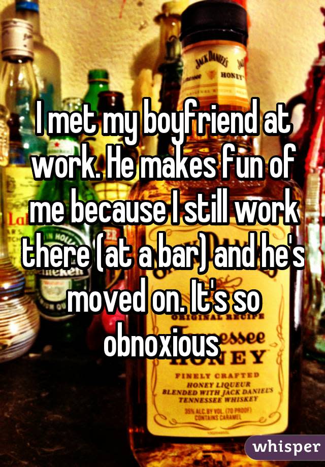 I met my boyfriend at work. He makes fun of me because I still work there (at a bar) and he's moved on. It's so obnoxious