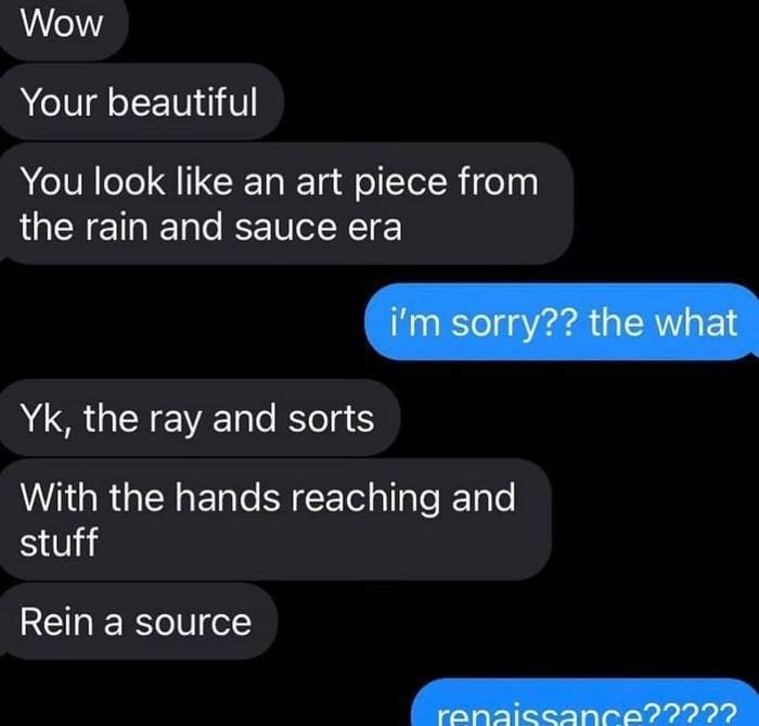 Telling someone "You look like an art piece from the rain and sauce era" instead of Renaissance and then "correct" it to "ray and sorts" and "rein a source"