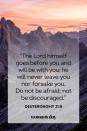 <p>“The Lord himself goes before you and will be with you; he will never leave you nor forsake you. Do not be afraid; not not be discouraged.”</p><p><strong>The Good News: </strong>Trust that the lord will guide you out of any difficult situation. </p>