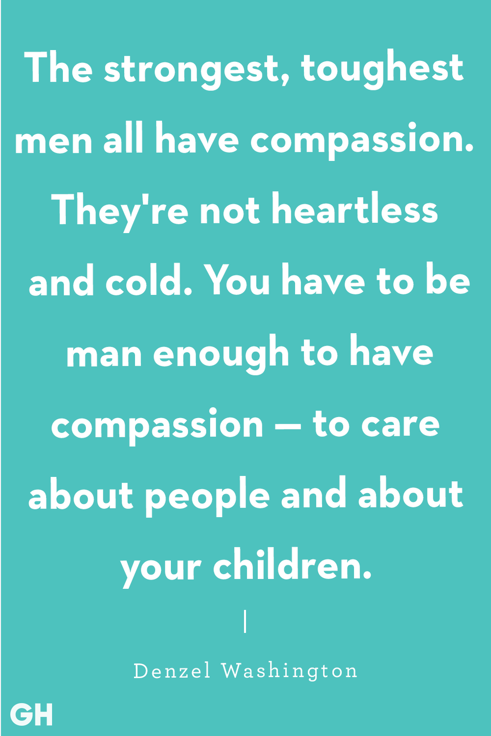 <p>"The strongest, toughest men all have compassion. They're not heartless and cold. You have to be man enough to have compassion — to care about people and about your children."</p>