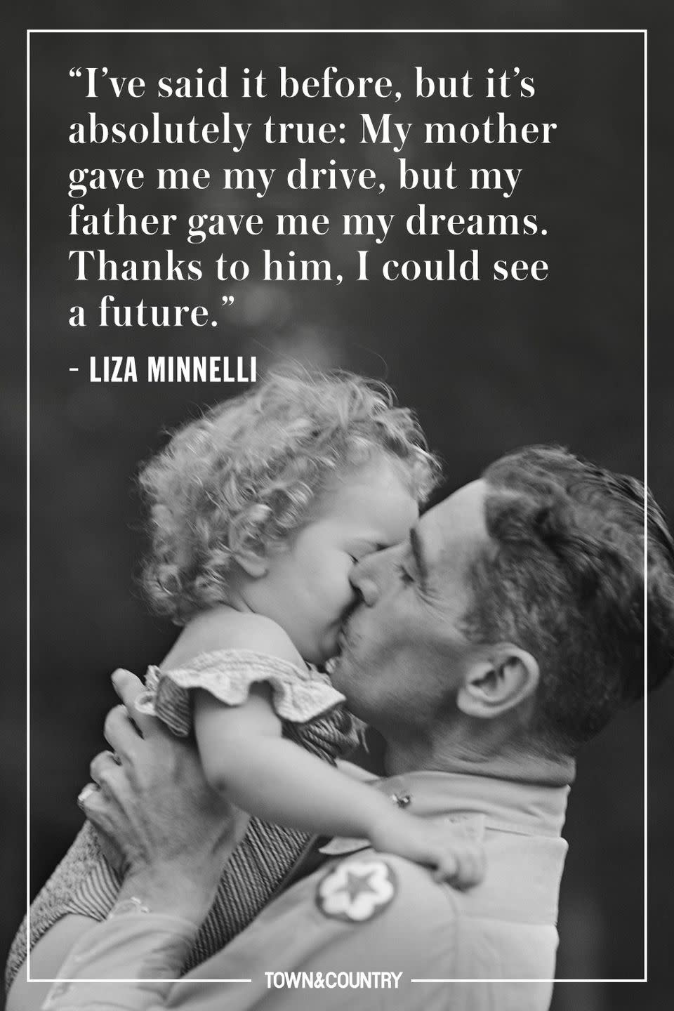<p>"I've said it before, but it's absolutely true: My mother gave me my drive, but my father gave me my dreams. Thanks to him, I could see a future."</p><p> - Liza Minnelli</p>