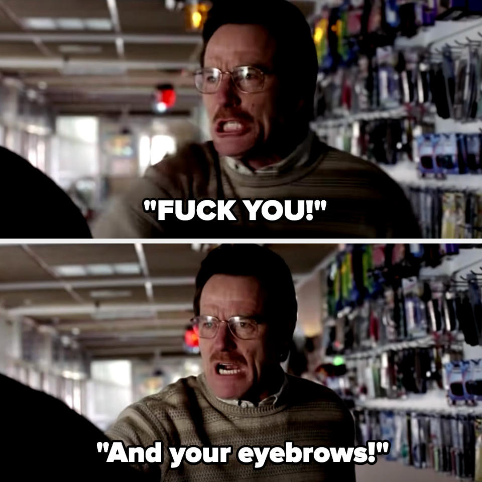 Walt saying "fuck you and your eyebrows!" on breaking bad