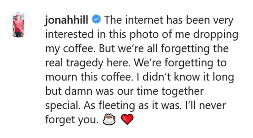 <b>“The internet has been very interested in this photo of me dropping my coffee. But we’re all forgetting the real tragedy here. We’re forgetting to mourn this coffee. I didn’t know it long but damn was our time together special. As fleeting as it was. I’ll never forget you.”</b> — Jonah Hill, hilariously addressing the viral meme of him holding only the lid of a coffee cup as the beverage slips from his grasp, <a href="https://www.instagram.com/p/B2VZaXAF1Ev/?igshid=1i10xmids7vl3" rel="nofollow noopener" target="_blank" data-ylk="slk:in an Instagram post captured by Comments by Celebs;elm:context_link;itc:0;sec:content-canvas" class="link ">in an Instagram post captured by Comments by Celebs</a> 