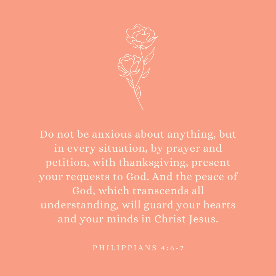 Philippians 4:6-7 Do not be anxious about anything, but in every situation, by prayer and petition, with thanksgiving, present your requests to God. And the peace of God, which transcends all understanding, will guard your hearts and your minds in Christ Jesus.