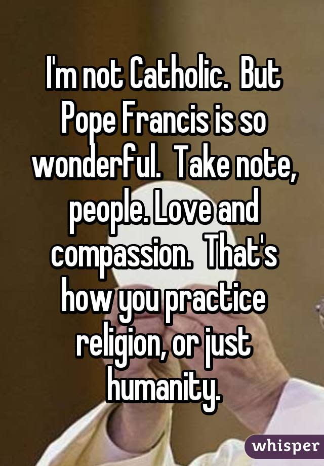 I'm not Catholic.  But Pope Francis is so wonderful.  Take note, people. Love and compassion.  That's how you practice religion, or just humanity.