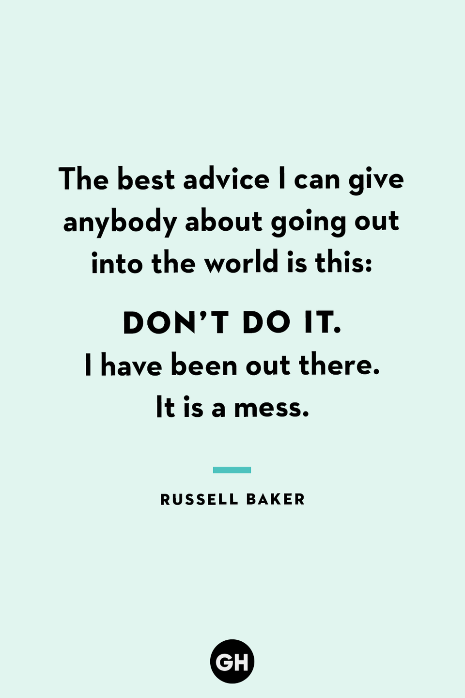 <p>The best advice I can give anybody about going out into the world is this: Don’t do it. I have been out there. It is a mess.</p>