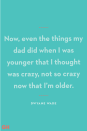 <p>"Now, even the things my dad did when I was younger that I thought was crazy, not so crazy now that I’m older."</p>