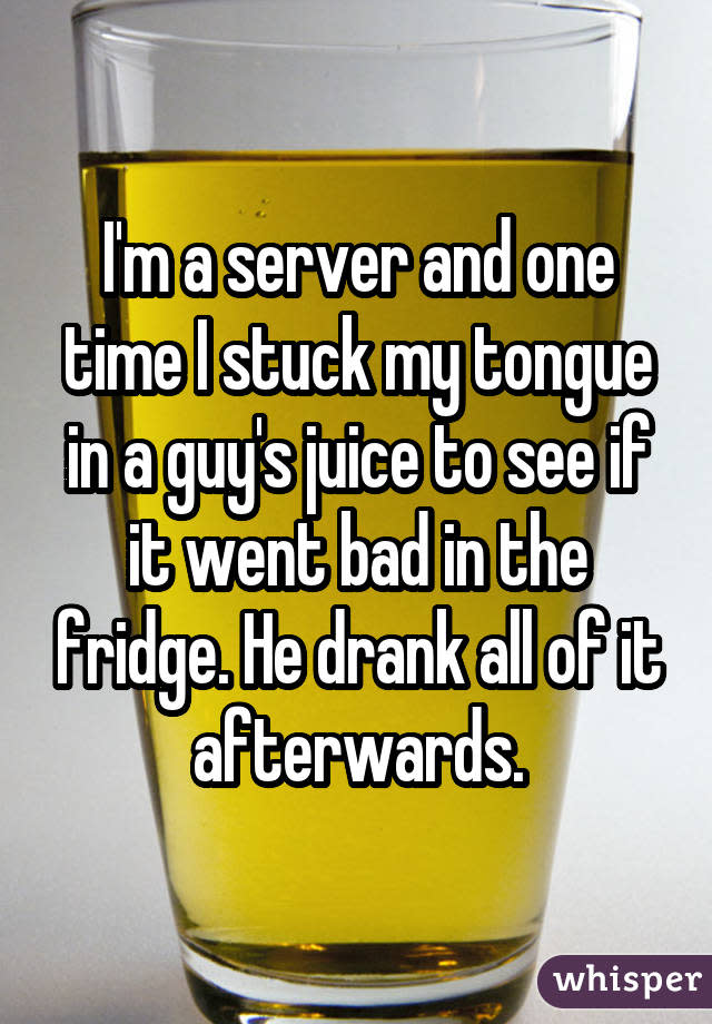 I'm a server and one time I stuck my tongue in a guy's juice to see if it went bad in the fridge. He drank all of it afterwards.