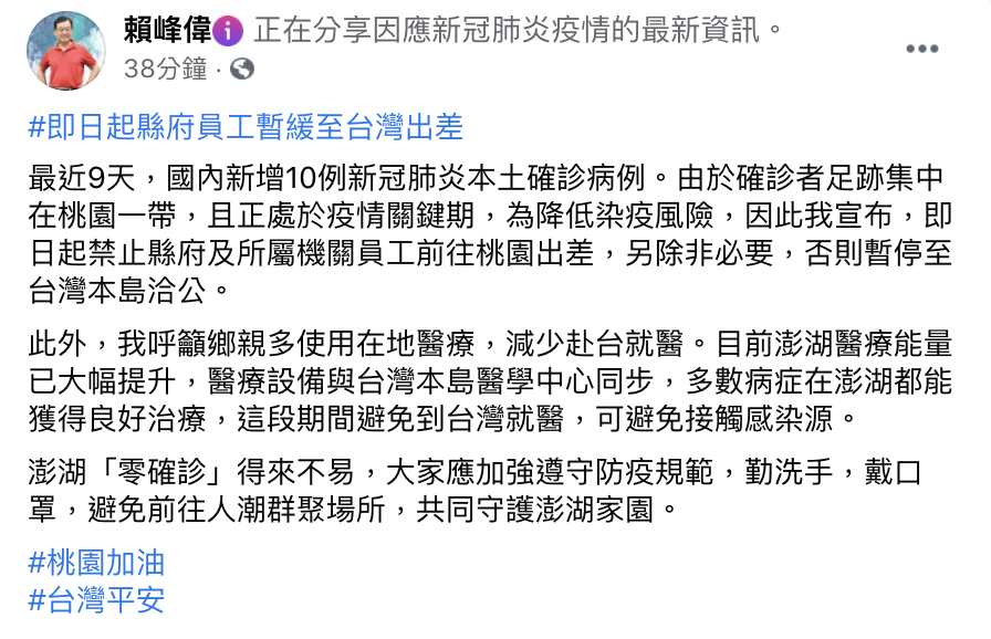 澎湖縣長賴峰偉20日於臉書上指出，近日疫情升溫，由於確診者足跡集中在桃園一帶，且正處於疫情關鍵期，為降低染疫風險，因此宣布，即日起禁止縣府及所屬機關員工前往桃園出差，除非必要，否則暫停至台灣本島洽公。   圖：翻攝自賴峰偉臉書