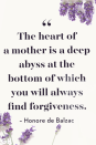 <p>The heart of a mother is a deep abyss at the bottom of which you will always find forgiveness. </p>