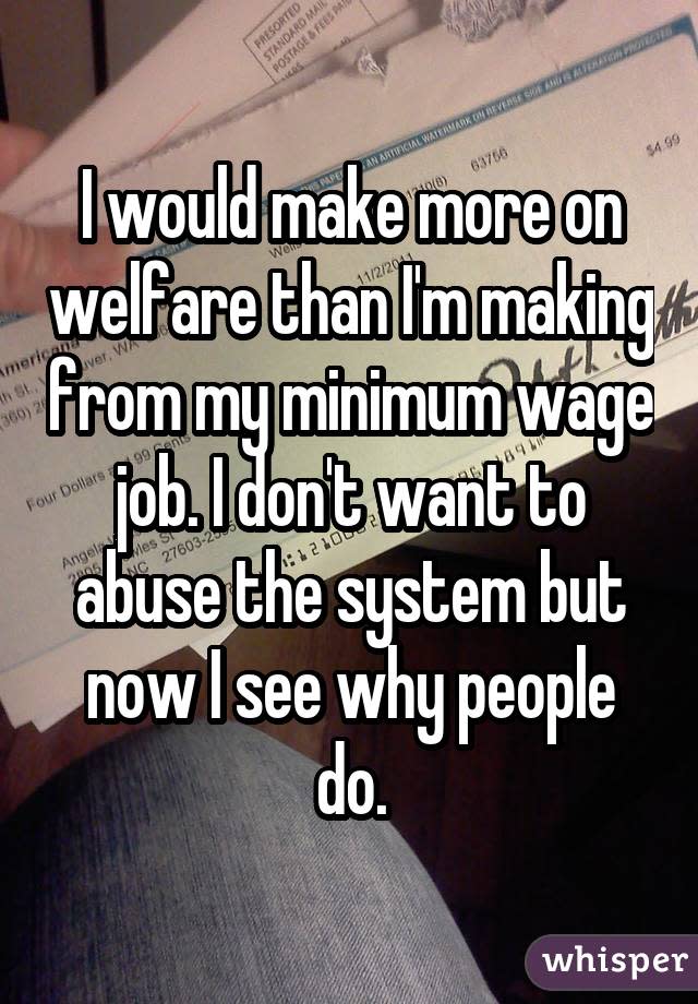 I would make more on welfare than I'm making from my minimum wage job. I don't want to abuse the system but now I see why people do.